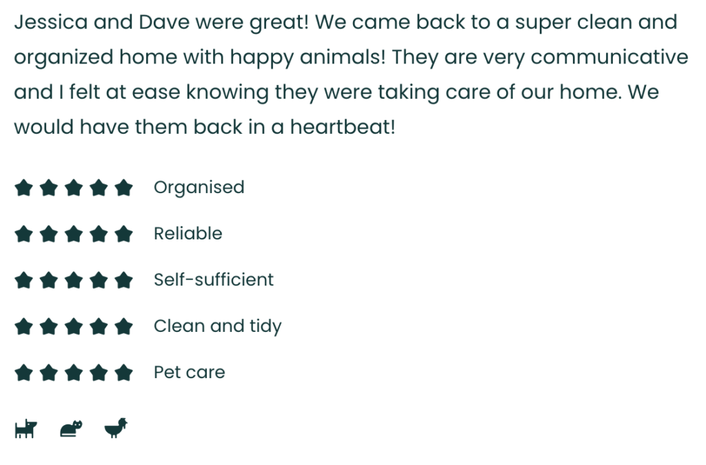 Jessica and Dave were great! We came back to a super clean and organized home with happy animals! They are very communicative and I felt at ease knowing they were taking care of our home. We would have them back in a heartbeat!